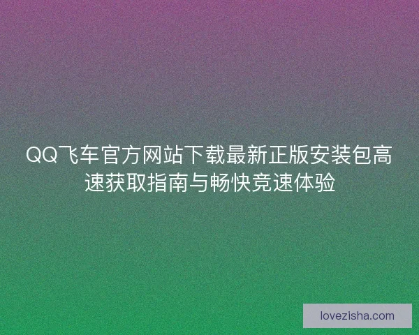 QQ飞车官方网站下载最新正版安装包高速获取指南与畅快竞速体验