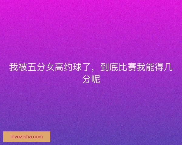 我被五分女高约球了，到底比赛我能得几分呢