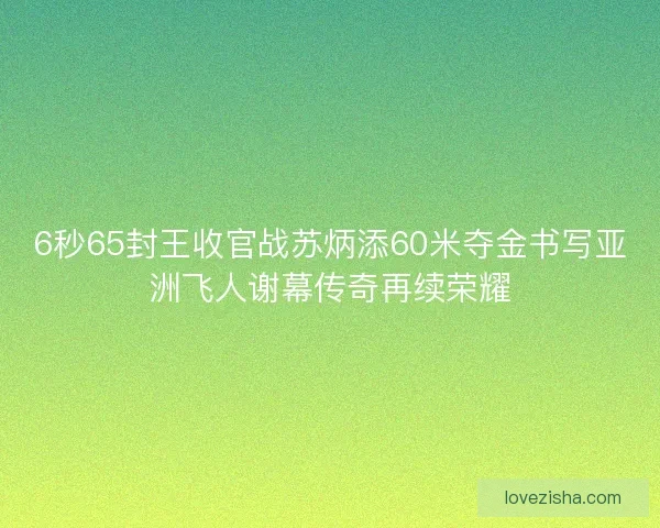 6秒65封王收官战苏炳添60米夺金书写亚洲飞人谢幕传奇再续荣耀