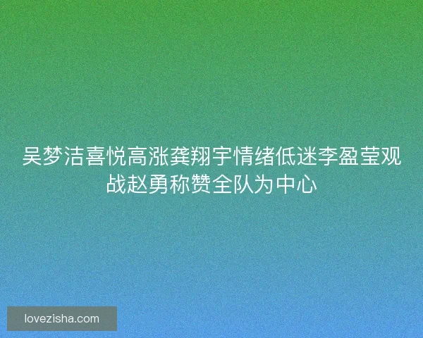 吴梦洁喜悦高涨龚翔宇情绪低迷李盈莹观战赵勇称赞全队为中心