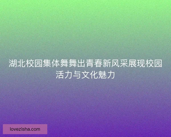 湖北校园集体舞舞出青春新风采展现校园活力与文化魅力