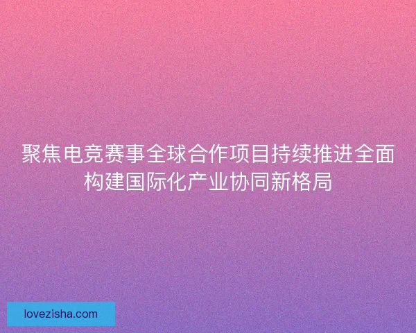 聚焦电竞赛事全球合作项目持续推进全面构建国际化产业协同新格局